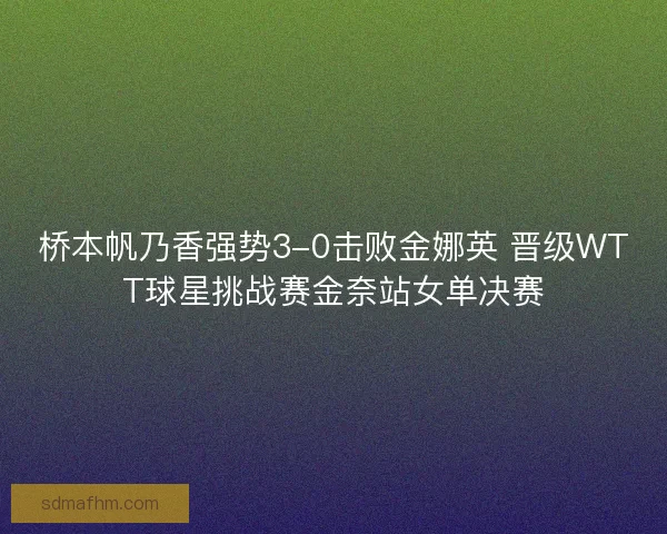桥本帆乃香强势3-0击败金娜英 晋级WTT球星挑战赛金奈站女单决赛