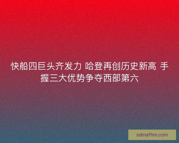 快船四巨头齐发力 哈登再创历史新高 手握三大优势争夺西部第六