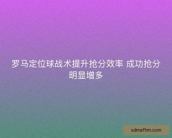 罗马定位球战术提升抢分效率 成功抢分明显增多