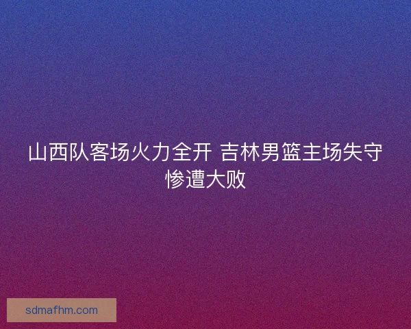 山西队客场火力全开 吉林男篮主场失守惨遭大败