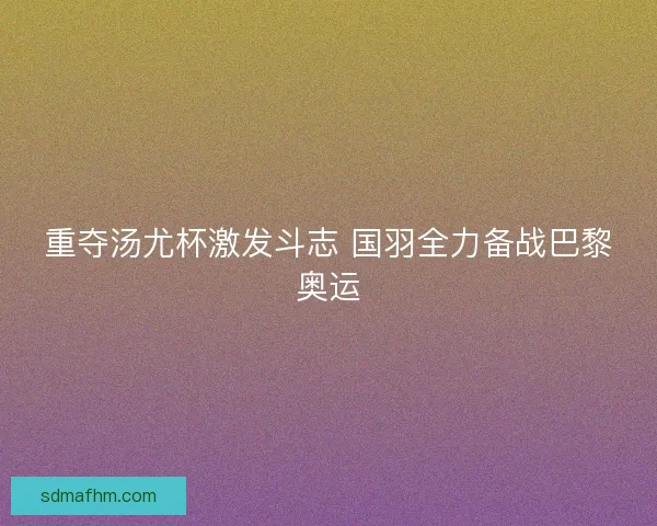 重夺汤尤杯激发斗志 国羽全力备战巴黎奥运