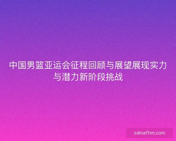 中国男篮亚运会征程回顾与展望展现实力与潜力新阶段挑战