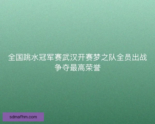 全国跳水冠军赛武汉开赛梦之队全员出战争夺最高荣誉